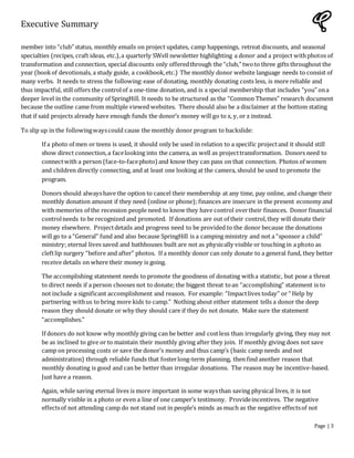 Executive Summary
Page | 3
member into “club” status, monthly emails on project updates, camp happenings, retreat discounts, and seasonal
specialties (recipes, craft ideas, etc.),a quarterly SWell newsletter highlighting a donor and a project withphotos of
transformation and connection, special discounts only offeredthrough the “club,” twoto three gifts throughout the
year (bookof devotionals, a study guide, a cookbook,etc.) The monthly donor website language needs to consist of
many verbs. It needs to stress the following:ease of donating, monthly donating costs less, is more reliable and
thus impactful, still offers the controlof a one-time donation, and is a special membership that includes “you” ona
deeper level in the community of SpringHill. It needs to be structured as the “Common Themes” research document
because the outline came from multiple viewed websites. There should also be a disclaimer at the bottom stating
that if said projects already have enough funds the donor’s money will go to x, y, or z instead.
To slip up in the followingwayscould cause the monthly donor program to backslide:
If a photo of men or teens is used, it should only be used in relation to a specific projectand it should still
show direct connection,a facelooking into the camera, as well as projecttransformation. Donors need to
connectwith a person (face-to-facephoto) and know they can pass on that connection. Photos of women
and children directly connecting, and at least one looking at the camera, should be used to promote the
program.
Donors should alwayshave the option to cancel their membership at any time, pay online, and change their
monthly donation amount if they need (online or phone); finances are insecure in the present economy and
with memories of the recession people need to know they have control overtheir finances. Donor financial
controlneeds to be recognized and promoted. If donations are out of their control,they will donate their
money elsewhere. Projectdetails and progress need to be provided to the donor because the donations
will go to a “General” fund and also because SpringHill is a camping ministry and not a “sponsor a child”
ministry; eternal lives saved and bathhouses built are not as physically visible or touching in a photo as
cleftlip surgery “before and after” photos. If a monthly donor can only donate to a general fund, they better
receive details on where their money is going.
The accomplishing statement needs to promote the goodness of donating witha statistic, but pose a threat
to direct needs if a person chooses not to donate; the biggest threat toan “accomplishing” statement is to
not include a significant accomplishment and reason. For example: “Impactlives today” or “ Help by
partnering withus to bring more kids to camp.” Nothing about either statement tells a donor the deep
reason they should donate or why they should care if they do not donate. Make sure the statement
“accomplishes.”
If donors do not know why monthly giving can be better and costless than irregularly giving, they may not
be as inclined to give or to maintain their monthly giving after they join. If monthly giving does not save
camp on processing costs or save the donor’s money and thus camp’s (basic camp needs and not
administration) through reliable funds that fosterlong-term planning, then find another reason that
monthly donating is good and can be better than irregular donations. The reason may be incentive-based.
Just have a reason.
Again, while saving eternal lives is more important in some waysthan saving physical lives, it is not
normally visible in a photo or even a line of one camper’s testimony. Provideincentives. The negative
effectsof not attending camp do not stand out in people’s minds as much as the negative effectsof not
 