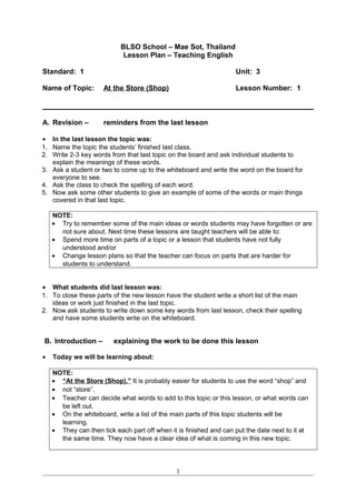 BLSO School – Mae Sot, Thailand
Lesson Plan – Teaching English
Standard: 1 Unit: 3
Name of Topic: At the Store (Shop) Lesson Number: 1
A. Revision – reminders from the last lesson
• In the last lesson the topic was:
1. Name the topic the students’ finished last class.
2. Write 2-3 key words from that last topic on the board and ask individual students to
explain the meanings of these words.
3. Ask a student or two to come up to the whiteboard and write the word on the board for
everyone to see.
4. Ask the class to check the spelling of each word.
5. Now ask some other students to give an example of some of the words or main things
covered in that last topic.
NOTE:
• Try to remember some of the main ideas or words students may have forgotten or are
not sure about. Next time these lessons are taught teachers will be able to:
• Spend more time on parts of a topic or a lesson that students have not fully
understood and/or
• Change lesson plans so that the teacher can focus on parts that are harder for
students to understand.
• What students did last lesson was:
1. To close these parts of the new lesson have the student write a short list of the main
ideas or work just finished in the last topic.
2. Now ask students to write down some key words from last lesson, check their spelling
and have some students write on the whiteboard.
B. Introduction – explaining the work to be done this lesson
• Today we will be learning about:
NOTE:
• “At the Store (Shop).” It is probably easier for students to use the word “shop” and
• not “store”.
• Teacher can decide what words to add to this topic or this lesson, or what words can
be left out.
• On the whiteboard, write a list of the main parts of this topic students will be
learning.
• They can then tick each part off when it is finished and can put the date next to it at
the same time. They now have a clear idea of what is coming in this new topic.
1
 