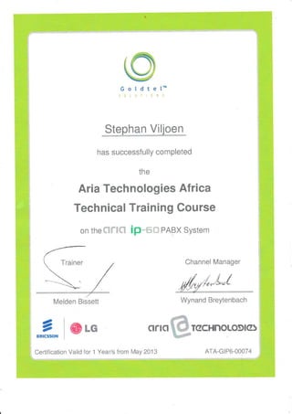 Gotdtel"
Ir:iLiYi-{{!
Stephan Viljoqn_
has successfully completed
the
Aria Technologies Africa
Technical Training Course
on theffifilff ip-mm PABX System
Channel Manager
Melden Bissett
*
ERlCSgOtr
Grc oncSto.Hnotoerc)
ATA-GlP6-00074
Wynand Breytenbach
Certification Valid for 1 YearA from May 2013
 