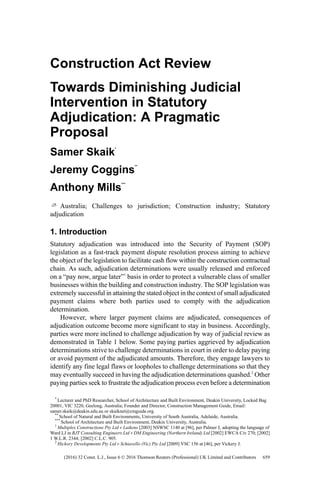 Construction Act Review
Towards Diminishing Judicial
Intervention in Statutory
Adjudication: A Pragmatic
Proposal
Samer Skaik
*
Jeremy Coggins
**
Anthony Mills
***
Australia; Challenges to jurisdiction; Construction industry; Statutory
adjudication
1. Introduction
Statutory adjudication was introduced into the Security of Payment (SOP)
legislation as a fast-track payment dispute resolution process aiming to achieve
the object of the legislation to facilitate cash flow within the construction contractual
chain. As such, adjudication determinations were usually released and enforced
on a “pay now, argue later”1
basis in order to protect a vulnerable class of smaller
businesses within the building and construction industry. The SOP legislation was
extremely successful in attaining the stated object in the context of small adjudicated
payment claims where both parties used to comply with the adjudication
determination.
However, where larger payment claims are adjudicated, consequences of
adjudication outcome become more significant to stay in business. Accordingly,
parties were more inclined to challenge adjudication by way of judicial review as
demonstrated in Table 1 below. Some paying parties aggrieved by adjudication
determinations strive to challenge determinations in court in order to delay paying
or avoid payment of the adjudicated amounts. Therefore, they engage lawyers to
identify any fine legal flaws or loopholes to challenge determinations so that they
may eventually succeed in having the adjudication determinations quashed.2
Other
paying parties seek to frustrate the adjudication process even before a determination
*
Lecturer and PhD Researcher, School of Architecture and Built Environment, Deakin University, Locked Bag
20001, VIC 3220, Geelong, Australia; Founder and Director, Construction Management Guide, Email:
samer.skaik@deakin.edu.au or skaiknet@cmguide.org.
**
School of Natural and Built Environments, University of South Australia, Adelaide, Australia.
***
School of Architecture and Built Environment, Deakin University, Australia.
1
Multiplex Constructions Pty Ltd v Luikens [2003] NSWSC 1140 at [96], per Palmer J, adopting the language of
Ward LJ in RJT Consulting Engineers Ltd v DM Engineering (Northern Ireland) Ltd [2002] EWCA Civ 270; [2002]
1 W.L.R. 2344; [2002] C.L.C. 905.
2
Hickory Developments Pty Ltd v Schiavello (Vic) Pty Ltd [2009] VSC 156 at [46], per Vickery J.
659(2016) 32 Const. L.J., Issue 6 © 2016 Thomson Reuters (Professional) UK Limited and Contributors
 