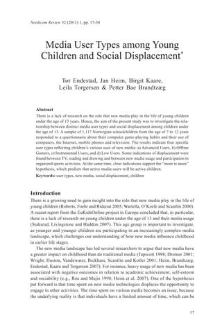 Nordicom Review 32 (2011) 1, pp. 17-30




       Media User Types among Young
      Children and Social Displacement*

                 Tor Endestad, Jan Heim, Birgit Kaare,
                Leila Torgersen & Petter Bae Brandtzæg


   Abstract
   There is a lack of research on the role that new media play in the life of young children
   under the age of 13 years. Hence, the aim of the present study was to investigate the rela-
   tionship between distinct media user types and social displacement among children under
   the age of 13. A sample of 1,117 Norwegian schoolchildren from the age of 7 to 12 years
   responded to a questionnaire about their computer game-playing habits and their use of
   computers, the Internet, mobile phones and television. The results indicate four specific
   user types reflecting children’s various uses of new media: a) Advanced Users, b) Offline
   Gamers, c) Instrumental Users, and d) Low Users. Some indications of displacement were
   found between TV, reading and drawing and between new media usage and participation in
   organized sports activities. At the same time, clear indications support the “more is more”
   hypothesis, which predicts that active media users will be active children.
   Keywords: user types, new media, social displacement, children



Introduction
There is a growing need to gain insight into the role that new media play in the life of
young children (Roberts, Foehr and Rideout 2005; Wartella, O’Keefe and Scantlin 2000).
A recent report from the EuKidsOnline project in Europe concluded that, in particular,
there is a lack of research on young children under the age of 13 and their media usage
(Staksrud, Livingstone and Haddon 2007). This age group is important to investigate,
as younger and younger children are participating in an increasingly complex media
landscape, which challenges our understanding of how new media influence childhood
in earlier life stages.
   The new media landscape has led several researchers to argue that new media have
a greater impact on childhood than do traditional media (Tapscott 1998; Drotner 2001;
Wright, Huston, Vandewater, Bickham, Scantlin and Kotler 2001; Heim, Brandtzæg,
Endestad, Kaare and Torgersen 2007). For instance, heavy usage of new media has been
associated with negative outcomes in relation to academic achievement, self-esteem
and sociability (e.g., Roe and Mujis 1998; Heim et al. 2007). One of the hypotheses
put forward is that time spent on new media technologies displaces the opportunity to
engage in other activities. The time spent on various media becomes an issue, because
the underlying reality is that individuals have a limited amount of time, which can be


                                                                                                 17
 