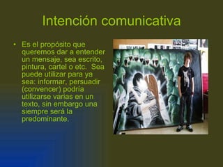 Intención comunicativa Es el propósito que queremos dar a entender un mensaje, sea escrito, pintura, cartel o etc.  Sea puede utilizar para ya sea: informar, persuadir  (convencer) podría utilizarse varias en un texto, sin embargo una siempre será la predominante. 