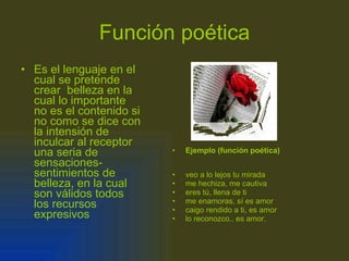 Función poética Es el lenguaje en el cual se pretende crear  belleza en la cual lo importante no es el contenido si no como se dice con la intensión de inculcar al receptor una seria de sensaciones-sentimientos de belleza, en la cual son válidos todos los recursos expresivos Ejemplo (función poética) veo a lo lejos tu mirada me hechiza, me cautiva eres tú, llena de ti me enamoras, sí es amor caigo rendido a ti, es amor lo reconozco.. es amor. 