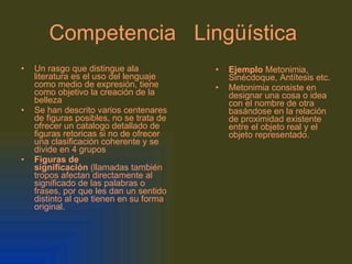 Competencia   Lingüística   Un rasgo que distingue ala literatura es el uso del lenguaje como medio de expresión, tiene como objetivo la creación de la belleza Se han descrito varios centenares de figuras posibles, no se trata de ofrecer un catalogo detallado de figuras retoricas si no de ofrecer una clasificación coherente y se divide en 4 grupos Figuras de significación  (llamadas también tropos afectan directamente al significado de las palabras o frases, por que les dan un sentido distinto al que tienen en su forma original. Ejemplo  Metonimia, Sinécdoque, Antítesis etc. Metonimia consiste en designar una cosa o idea con el nombre de otra basándose en la relación de proximidad existente entre el objeto real y el objeto representado. 
