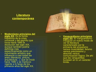 Literatura contemporánea Modernismo principios del siglo XX :  Es la forma hispánica de la crisis universal y del espíritu que inicia hacia 1885 la disolución del siglo XIX, aunque también podría definirse más específicamente como un movimiento artístico que influenció a casi todas las artes (literatura, pintura, arquitectura...), que se inició hacia 1880 y se mantuvo vigente a lo largo de los primeros años del siglo XX. Vanguardismo principios siglo XX : El Vanguardismo inaugura un nuevo modo de ver la literatura caracterizado por la primacía del prosaísmo versus musicalidad, feísmo versus preciosismo y absurdo versus comunicación lógica. De ahí que las vanguardias tuviesen en sí un carácter límite.  