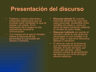 Presentación del discurso   Palabras y frases ordenadas y enlazadas lógicamente que se emplean para manifestar lo que se piensa o se siente. Es la realización de la lengua en las expresiones durante la comunicación. A la manera en la que el narrador ofrece el discurso de los personajes la cual puede ser directa o indirecta. Discurso directo  Es cuando transmite literalmente l que dice cada personaje, acotándolo entre comillas con rayas o, como en obras de teatro poniendo adelante el nombre de quien habla. Discurso indirecto  es cuando el narrador cuenta lo que dicen los personajes no usa comillas ni el guión largo o raya se le denomina diéresis o narración. El discurso solo es la forma en que se presenta la historia o lo narrado. El autor del texto, por medio del narrador, utiliza diversos modos de presentación del discurso con el fin de lograr efectos estéticos.   