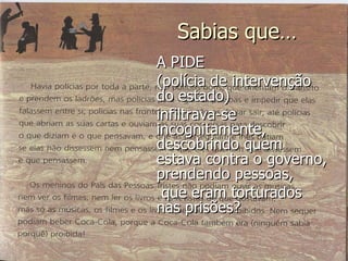 A PIDE  (polícia de intervenção do estado)  infiltrava-se incognitamente, descobrindo quem estava contra o governo, prendendo pessoas, que eram torturados nas prisões? Sabias que… 