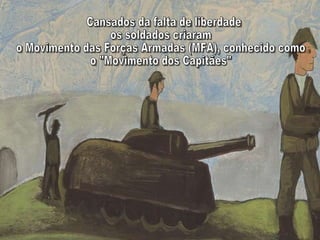Cansados da falta de liberdade  os soldados criaram  o Movimento das Forças Armadas (MFA), conhecido como  o "Movimento dos Capitães" 