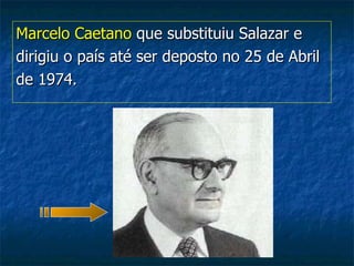 Marcelo Caetano  que substituiu Salazar e  dirigiu o país até ser deposto no 25 de Abril de 1974. 