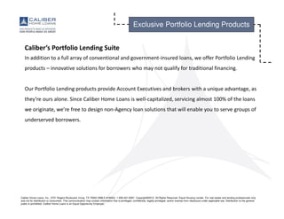 Caliber Home Loans, Inc., 3701 Regent Boulevard, Irving, TX 75063 (NMLS #15622). 1-800-401-6587. Copyright©2015. All Rights Reserved. Equal Housing Lender. For real estate and lending professionals only
and not for distribution to consumers. This communication may contain information that is privileged, confidential, legally privileged, and/or exempt from disclosure under applicable law. Distribution to the general
public is prohibited. Caliber Home Loans is an Equal Opportunity Employer.
Exclusive Portfolio Lending Products
Caliber’s Portfolio Lending Suite
In addition to a full array of conventional and government-insured loans, we offer Portfolio Lending
products – innovative solutions for borrowers who may not qualify for traditional financing.
Our Portfolio Lending products provide Account Executives and brokers with a unique advantage, as
they’re ours alone. Since Caliber Home Loans is well-capitalized, servicing almost 100% of the loans
we originate, we’re free to design non-Agency loan solutions that will enable you to serve groups of
underserved borrowers.
 