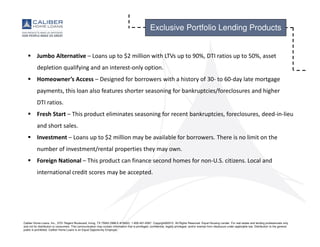 Caliber Home Loans, Inc., 3701 Regent Boulevard, Irving, TX 75063 (NMLS #15622). 1-800-401-6587. Copyright©2015. All Rights Reserved. Equal Housing Lender. For real estate and lending professionals only
and not for distribution to consumers. This communication may contain information that is privileged, confidential, legally privileged, and/or exempt from disclosure under applicable law. Distribution to the general
public is prohibited. Caliber Home Loans is an Equal Opportunity Employer.
Jumbo Alternative – Loans up to $2 million with LTVs up to 90%, DTI ratios up to 50%, asset
depletion qualifying and an interest-only option.
Homeowner’s Access – Designed for borrowers with a history of 30- to 60-day late mortgage
payments, this loan also features shorter seasoning for bankruptcies/foreclosures and higher
DTI ratios.
Fresh Start – This product eliminates seasoning for recent bankruptcies, foreclosures, deed-in-lieu
and short sales.
Investment – Loans up to $2 million may be available for borrowers. There is no limit on the
number of investment/rental properties they may own.
Foreign National – This product can finance second homes for non-U.S. citizens. Local and
international credit scores may be accepted.
Exclusive Portfolio Lending Products
 