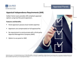 Caliber Home Loans, Inc., 3701 Regent Boulevard, Irving, TX 75063 (NMLS #15622). 1-800-401-6587. Copyright©2015. All Rights Reserved. Equal Housing Lender. For real estate and lending professionals only
and not for distribution to consumers. This communication may contain information that is privileged, confidential, legally privileged, and/or exempt from disclosure under applicable law. Distribution to the general
public is prohibited. Caliber Home Loans is an Equal Opportunity Employer.
Appraisal Panels
Appraisal Independence Requirements (AIR)
Caliber Home Loans provides AIR-compliant appraisal
options using local fee panel appraisers.
Features and Benefits:
Panel appraisers possess local market expertise
Appraisers are compensated on full appraisal fee
No requirement to communicate with a third-party
Appraisal Management Company (AMC)
Option to use panel or AMC
 