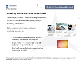 Caliber Home Loans, Inc., 3701 Regent Boulevard, Irving, TX 75063 (NMLS #15622). 1-800-401-6587. Copyright©2015. All Rights Reserved. Equal Housing Lender. For real estate and lending professionals only
and not for distribution to consumers. This communication may contain information that is privileged, confidential, legally privileged, and/or exempt from disclosure under applicable law. Distribution to the general
public is prohibited. Caliber Home Loans is an Equal Opportunity Employer.
Strategic Marketing Support
Marketing Resources to Grow Your Business
To ensure your success, Caliber’s marketing materials are
created and maintained by a team of experienced
marketing professionals.
Caliber Account Executives can utilize our
marketing resources to:
Create personalized point-of-sales materials
promoting our products and programs
Direct market (via email, mail) to targeted
customers or referral partners
Send professional, Caliber branded materials
on a regular schedule
 