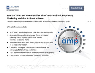 Caliber Home Loans, Inc., 3701 Regent Boulevard, Irving, TX 75063 (NMLS #15622). 1-800-401-6587. Copyright©2015. All Rights Reserved. Equal Housing Lender. For real estate and lending professionals only
and not for distribution to consumers. This communication may contain information that is privileged, confidential, legally privileged, and/or exempt from disclosure under applicable law. Distribution to the general
public is prohibited. Caliber Home Loans is an Equal Opportunity Employer.
Marketing
Turn Up Your Sales Volume with Caliber’s Personalized, Proprietary
Marketing Website: CaliberAMP.com
CaliberAMP.com provides relevant, compliant marketing pieces to help you grow.
Web site features include:
AUTOMATED Campaigns that save you time and money
Access to high-quality brochures, flyers, print ads,
greeting cards, signage, postcards, e-mail,
business cards and more
Personalization with your photo, signature, up to 9 lines
of contact information
Customer and agent contact data linked from H2O
allows you to target key audiences
FREE download of materials and competitive print pricing
Custom and “create your own” materials available
 