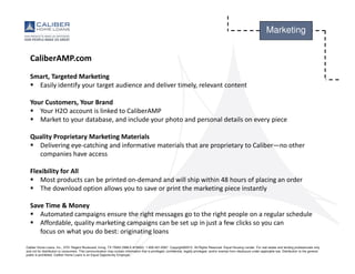 Caliber Home Loans, Inc., 3701 Regent Boulevard, Irving, TX 75063 (NMLS #15622). 1-800-401-6587. Copyright©2015. All Rights Reserved. Equal Housing Lender. For real estate and lending professionals only
and not for distribution to consumers. This communication may contain information that is privileged, confidential, legally privileged, and/or exempt from disclosure under applicable law. Distribution to the general
public is prohibited. Caliber Home Loans is an Equal Opportunity Employer.
Marketing
CaliberAMP.com
Smart, Targeted Marketing
Easily identify your target audience and deliver timely, relevant content
Your Customers, Your Brand
Your H2O account is linked to CaliberAMP
Market to your database, and include your photo and personal details on every piece
Quality Proprietary Marketing Materials
Delivering eye-catching and informative materials that are proprietary to Caliber—no other
companies have access
Flexibility for All
Most products can be printed on-demand and will ship within 48 hours of placing an order
The download option allows you to save or print the marketing piece instantly
Save Time & Money
Automated campaigns ensure the right messages go to the right people on a regular schedule
Affordable, quality marketing campaigns can be set up in just a few clicks so you can
focus on what you do best: originating loans
 