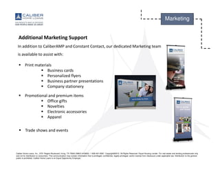 Caliber Home Loans, Inc., 3701 Regent Boulevard, Irving, TX 75063 (NMLS #15622). 1-800-401-6587. Copyright©2015. All Rights Reserved. Equal Housing Lender. For real estate and lending professionals only
and not for distribution to consumers. This communication may contain information that is privileged, confidential, legally privileged, and/or exempt from disclosure under applicable law. Distribution to the general
public is prohibited. Caliber Home Loans is an Equal Opportunity Employer.
Marketing
Additional Marketing Support
In addition to CaliberAMP and Constant Contact, our dedicated Marketing team
is available to assist with:
Print materials
Business cards
Personalized flyers
Business partner presentations
Company stationery
Promotional and premium items
Office gifts
Novelties
Electronic accessories
Apparel
Trade shows and events
 