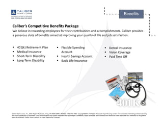Caliber Home Loans, Inc., 3701 Regent Boulevard, Irving, TX 75063 (NMLS #15622). 1-800-401-6587. Copyright©2015. All Rights Reserved. Equal Housing Lender. For real estate and lending professionals only
and not for distribution to consumers. This communication may contain information that is privileged, confidential, legally privileged, and/or exempt from disclosure under applicable law. Distribution to the general
public is prohibited. Caliber Home Loans is an Equal Opportunity Employer.
Benefits
Caliber’s Competitive Benefits Package
We believe in rewarding employees for their contributions and accomplishments. Caliber provides
a generous slate of benefits aimed at improving your quality of life and job satisfaction:
401(k) Retirement Plan
Medical Insurance
Short-Term Disability
Long-Term Disability
Flexible Spending
Account
Health Savings Account
Basic Life Insurance
Dental Insurance
Vision Coverage
Paid Time Off
 