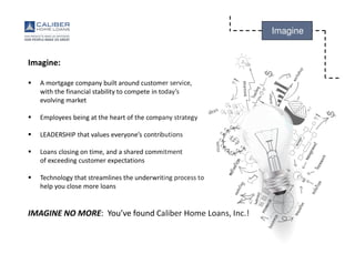 Caliber Home Loans, Inc., 3701 Regent Boulevard, Irving, TX 75063 (NMLS #15622). 1-800-401-6587. Copyright©2015. All Rights Reserved. Equal Housing Lender. For real estate and lending professionals only
and not for distribution to consumers. This communication may contain information that is privileged, confidential, legally privileged, and/or exempt from disclosure under applicable law. Distribution to the general
public is prohibited. Caliber Home Loans is an Equal Opportunity Employer.
Imagine
Imagine:
A mortgage company built around customer service,
with the financial stability to compete in today’s
evolving market
Employees being at the heart of the company strategy
LEADERSHIP that values everyone’s contributions
Loans closing on time, and a shared commitment
of exceeding customer expectations
Technology that streamlines the underwriting process to
help you close more loans
IMAGINE NO MORE: You’ve found Caliber Home Loans, Inc.!
 