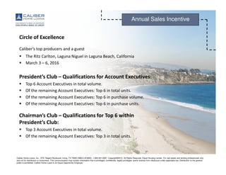 Caliber Home Loans, Inc., 3701 Regent Boulevard, Irving, TX 75063 (NMLS #15622). 1-800-401-6587. Copyright©2015. All Rights Reserved. Equal Housing Lender. For real estate and lending professionals only
and not for distribution to consumers. This communication may contain information that is privileged, confidential, legally privileged, and/or exempt from disclosure under applicable law. Distribution to the general
public is prohibited. Caliber Home Loans is an Equal Opportunity Employer.
Annual Sales Incentive
Circle of Excellence
Caliber’s top producers and a guest
The Ritz Carlton, Laguna Niguel in Laguna Beach, California
March 3 – 6, 2016
President’s Club – Qualifications for Account Executives:
Top 6 Account Executives in total volume.
Of the remaining Account Executives: Top 6 in total units.
Of the remaining Account Executives: Top 6 in purchase volume.
Of the remaining Account Executives: Top 6 in purchase units.
Chairman’s Club – Qualifications for Top 6 within
President’s Club:
Top 3 Account Executives in total volume.
Of the remaining Account Executives: Top 3 in total units.
 