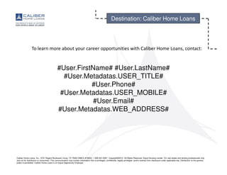 Caliber Home Loans, Inc., 3701 Regent Boulevard, Irving, TX 75063 (NMLS #15622). 1-800-401-6587. Copyright©2015. All Rights Reserved. Equal Housing Lender. For real estate and lending professionals only
and not for distribution to consumers. This communication may contain information that is privileged, confidential, legally privileged, and/or exempt from disclosure under applicable law. Distribution to the general
public is prohibited. Caliber Home Loans is an Equal Opportunity Employer.
Destination: Caliber Home Loans
To learn more about your career opportunities with Caliber Home Loans, contact:
#User.FirstName# #User.LastName#
#User.Metadatas.USER_TITLE#
#User.Phone#
#User.Metadatas.USER_MOBILE#
#User.Email#
#User.Metadatas.WEB_ADDRESS#
 