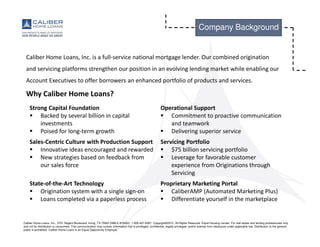 Caliber Home Loans, Inc., 3701 Regent Boulevard, Irving, TX 75063 (NMLS #15622). 1-800-401-6587. Copyright©2015. All Rights Reserved. Equal Housing Lender. For real estate and lending professionals only
and not for distribution to consumers. This communication may contain information that is privileged, confidential, legally privileged, and/or exempt from disclosure under applicable law. Distribution to the general
public is prohibited. Caliber Home Loans is an Equal Opportunity Employer.
Company Background
Caliber Home Loans, Inc. is a full-service national mortgage lender. Our combined origination
and servicing platforms strengthen our position in an evolving lending market while enabling our
Account Executives to offer borrowers an enhanced portfolio of products and services.
Why Caliber Home Loans?
Strong Capital Foundation
Backed by several billion in capital
investments
Poised for long-term growth
Operational Support
Commitment to proactive communication
and teamwork
Delivering superior service
Sales-Centric Culture with Production Support
Innovative ideas encouraged and rewarded
New strategies based on feedback from
our sales force
Servicing Portfolio
$75 billion servicing portfolio
Leverage for favorable customer
experience from Originations through
Servicing
State-of-the-Art Technology
Origination system with a single sign-on
Loans completed via a paperless process
Proprietary Marketing Portal
CaliberAMP (Automated Marketing Plus)
Differentiate yourself in the marketplace
 