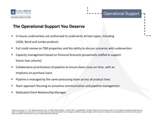 Caliber Home Loans, Inc., 3701 Regent Boulevard, Irving, TX 75063 (NMLS #15622). 1-800-401-6587. Copyright©2015. All Rights Reserved. Equal Housing Lender. For real estate and lending professionals only
and not for distribution to consumers. This communication may contain information that is privileged, confidential, legally privileged, and/or exempt from disclosure under applicable law. Distribution to the general
public is prohibited. Caliber Home Loans is an Equal Opportunity Employer.
Operational Support
The Operational Support You Deserve
In-house underwriters are authorized to underwrite all loan types, including
USDA, Bond and Jumbo products
Full credit review on TBD properties and the ability to discuss scenarios with underwriters
Capacity management based on financial forecasts (proactively staffed to support
future loan volume)
Collaborative prioritization of pipeline to ensure loans close on time, with an
emphasis on purchase loans
Pipeline is managed by the same processing team across all product lines
Team approach focusing on proactive communication and pipeline management
Dedicated Client Relationship Manager
 