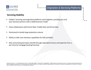 Caliber Home Loans, Inc., 3701 Regent Boulevard, Irving, TX 75063 (NMLS #15622). 1-800-401-6587. Copyright©2015. All Rights Reserved. Equal Housing Lender. For real estate and lending professionals only
and not for distribution to consumers. This communication may contain information that is privileged, confidential, legally privileged, and/or exempt from disclosure under applicable law. Distribution to the general
public is prohibited. Caliber Home Loans is an Equal Opportunity Employer.
Origination & Servicing Platforms
Servicing Stability
Calibers’ servicing and origination platforms work together, providing you and
your business partners with a stable business model
Close collaboration with Fannie Mae, Freddie Mac and Ginnie Mae
Positioned to handle large production volume
Ability to offer loan retention capabilities for GSE portfolios
New and existing borrowers benefit through expanded services and expertise from a
pre-eminent mortgage banking franchise
 