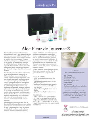 Aloe Fleur de Jouvence®
Durante siglos, numerosas civilizaciones han
utilizado la sábila fresca y pura para ayudar al cutis
a tener una apariencia saludable, bella y juvenil.
Los egipcios, conocidos por su continua búsqueda
de la belleza física personificada en Cleopatra,
utilizaban la sábila por sus cualidades humectantes
en sus esfuerzos por mantener una apariencia
juvenil. Hoy día, Forever Living Products ha
capturado el poder total de la planta viva y lo ha
transformado en uno de los mejores regímenes
para el cuidado de la piel disponible en el mercado
moderno.
Aloe Fleur de Jouvence® (“Flor de la Juventud”)
es una de las colecciones de restauración de
belleza más eficaces jamás concebidas. Esta
consiste de seis maravillosos componentes - cada
uno diseñado para cumplir una función especial
en un régimen completo para el cuidado del
cutis. Al combinar los beneficios de la sabiduría
tradicional con los conocimientos científicos
de la dermatología moderna, Forever Living
Products no ha escatimado gastos para investigar
y desarrollar excelentes productos. En despliegue
en un estuche de clásica elegancia, la colección
también incluye una cuchara mezcladora, espejo y
brocha aplicadora. Aunque cada componente está
disponible individualmente para su reemplazo,
sólo a través del uso combinado de los seis
elementos usted podrá disfrutar de todos sus
beneficios.
Cada producto de la Colección Aloe Fleur de
Jouvence® ha sido desarrollado con sumo cuidado
y atención para satisfacer las necesidades diarias de
su cutis. Comenzamos con el puro gel de sábila
estabilizada y lo mezclamos con las exclusivas
sustancias celulares de la naturaleza, elastina y
colágeno hidrolizados, junto con excepcionales
hidratantes, emulsionantes y humectantes.
Esto crea una gama única para el cuidado del
cutis que ayuda a contrarrestar las amenazas
del tiempo, clima y elementos ambientales. El
programa preventivo y restaurador de Aloe Fleur
de Jouvence® ofrece un régimen diario para
el cuidado del cutis que ayuda a fomentar los
atributos naturales de la juventud, vigor, frescura y
resplandor de la piel.
La sábila siempre ha sido excelente para el cutis.
¡Ahora mímese aún más con Aloe Fleur de
Jouvence® de Forever Living Products!
MODO DE EMPLEO
• Limpie su cutis dos veces al día con Aloe
Cleanser.
• Tonifique y refresque dos veces al día con
Rehydrating Toner.
• Aplíquese un estimulante facial de sábila 2-3
veces por semana utilizando Mask Powder y
Aloe Activator.
• Aplíquese Recovering Night Creme todas las
noches.
• Aplique Firming Day Lotion diariamente.
IMPORTANTE:
• EVITE CONTACTO CON LOS OJOS
• EN CASO DE REACCIÓN ALÉRGICA,
ENJUAGUE INMEDIATAMENTE CON
AGUA TIBIA Y CONSULTE A SU MEDICO
• MANTÉNGASE FUERA DEL ALCANCE DE 	
LOS NIÑOS
La Colección
Aloe Fleur de Jouvence® incluye:
	
• Aloe Cleanser
• Rehydrating Toner
• Firming Day Lotion
• Recovering Night Creme
• Mask Powder
• Aloe Activator
• Cuchara mezcladora, brocha aplicadora
y recipiente para la mezcla
(También se venden por separado: Aloe
Cleanser (#339), Rehydrating Toner (#338),
Firming Day Lotion (#340), Recovering Night
Creme (#342), Mask Powder (#341) y Aloe
Activator (#343)
Cuidado de la PielC U T I S
Versión 9
PRODUCTO #337 (Colección)
Nicolás Alzaga
aloeverasantander@gmail.com
 