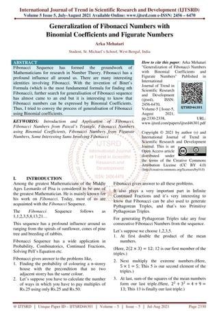 International Journal of Trend
Volume 5 Issue 5, July-August
@ IJTSRD | Unique Paper ID – IJTSRD
Generalization
Binomial Coefficients
Student, St. Micha
ABSTRACT
Fibonacci Sequence has formed the groundwork of
Mathematicians for research in Number Theory.
profound influence all around us. There are many interesting
identities involving Fibonacci. With the invention of Binet’s
Formula (which is the most fundamental formula for finding nth
Fibonacci), further search for generalisation of Fibon
has almost came to an end but it is interesting to know that
Fibonacci numbers can be expressed by Binomial Coefficients.
Thus, I tried to convey the process of generalisation of Fibonacci
using Binomial coefficients.
KEYWORDS: Introduction and Application of Fibonacci,
Fibonacci Numbers from Pascal’s Triangle, Fibonacci Numbers
using Binomial Coefficients, Fibonacci Numbers from Figurate
Numbers, Some Interesting Sums Involving Fibonacci
I. INTRODUCTION
Among the greatest Mathematicians of the Middle
Ages Leonardo of Pisa is considered to be one of
the greatest Mathematician. He is mainly known for
his work on Fibonacci. Today, most of us are
acquainted with the Fibonacci Sequence.
The Fibonacci Sequence
1,1,2,3,5,8,13,21…
This sequence has a profound influence around us
ranging from the spirals of sunflower, cones of pine
tree and breeding of rabbits.
Fibonacci Sequence has a wide application in
Probability, Combinatorics, Continued Fractions,
Solving Pell’s Equation etc.
Fibonacci gives answer to the problems like,
1. Finding the probability of colouring a n
house with the precondition that no two
adjacent storey has the same colour.
2. Let’s suppose you have to calculate the number
of ways in which you have to pay multiples of
Rs.25 using only Rs.25 and Rs.50.
Trend in Scientific Research and Development
August 2021 Available Online: www.ijtsrd.com e
IJTSRD46301 | Volume – 5 | Issue – 5 | Jul-Aug
Generalization of Fibonacci Numbers with
Binomial Coefficients and Figurate Numbers
Arka Mehatari
Student, St. Michael’s School, West Bengal, India
Fibonacci Sequence has formed the groundwork of
Mathematicians for research in Number Theory. Fibonacci has a
profound influence all around us. There are many interesting
identities involving Fibonacci. With the invention of Binet’s
Formula (which is the most fundamental formula for finding nth
Fibonacci), further search for generalisation of Fibonacci sequence
has almost came to an end but it is interesting to know that
Fibonacci numbers can be expressed by Binomial Coefficients.
Thus, I tried to convey the process of generalisation of Fibonacci
and Application of Fibonacci,
Fibonacci Numbers from Pascal’s Triangle, Fibonacci Numbers
using Binomial Coefficients, Fibonacci Numbers from Figurate
Numbers, Some Interesting Sums Involving Fibonacci
How to cite
"Generalization of Fibonacci Numbers
with Binomial Coefficients and
Figurate Numbers" Published in
International
Journal of Trend in
Scientific Research
and Development
(ijtsrd), ISSN:
2456-6470,
Volume-5 | Issue
August 2021,
pp.2330-2338,
www.ijtsrd.com/papers/ijtsrd46301.pdf
Copyright
International
Scientific
Journal. This
Open Access
distributed
the terms
Attribution
(http://creativecommons.org/licenses/by/4.0
Among the greatest Mathematicians of the Middle
Ages Leonardo of Pisa is considered to be one of
the greatest Mathematician. He is mainly known for
. Today, most of us are
Sequence.
follows as
This sequence has a profound influence around us
ranging from the spirals of sunflower, cones of pine
Fibonacci Sequence has a wide application in
Probability, Combinatorics, Continued Fractions,
Fibonacci gives answer to the problems like,
Finding the probability of colouring a n-storey
house with the precondition that no two
adjacent storey has the same colour.
Let’s suppose you have to calculate the number
n which you have to pay multiples of
Rs.25 using only Rs.25 and Rs.50.
Fibonacci gives answer to all these problems.
It also plays a very important part in Infinite
Continued Fractions and it’s very interesting to
know that Fibonacci can be also used to
Pythagorean Triples, and that’s too Primitive
Pythagorean Triples.
For generating Pythagorean Triples take any four
consecutive Fibonacci Numbers from the sequence.
Let’s suppose we choose 1,2,3,5.
1. At first double the product of the mean
numbers.
(Here, 2 2 3 12; 12 is our first member of the
triples.)
2. Next multiply the extreme numbers.(Here,
5 1 5; This 5 is our second element of the
triples.)
3. At last, sum of the squares of the mean numbers
form our last triple.(Here,
13; This 13 is finally our last triple.)
Development (IJTSRD)
e-ISSN: 2456 – 6470
Aug 2021 Page 2330
with
nd Figurate Numbers
cite this paper: Arka Mehatari
"Generalization of Fibonacci Numbers
with Binomial Coefficients and
Figurate Numbers" Published in
International
Journal of Trend in
Scientific Research
and Development
(ijtsrd), ISSN:
6470,
5 | Issue-5,
August 2021,
2338, URL:
www.ijtsrd.com/papers/ijtsrd46301.pdf
© 2021 by author (s) and
International Journal of Trend in
Research and Development
This is an
Access article
distributed under
of the Creative Commons
Attribution License (CC BY 4.0)
http://creativecommons.org/licenses/by/4.0)
Fibonacci gives answer to all these problems.
It also plays a very important part in Infinite
Continued Fractions and it’s very interesting to
know that Fibonacci can be also used to generate
Pythagorean Triples, and that’s too Primitive
For generating Pythagorean Triples take any four
consecutive Fibonacci Numbers from the sequence.
Let’s suppose we choose 1,2,3,5.
At first double the product of the mean
; 12 is our first member of the
Next multiply the extreme numbers.(Here,
; This 5 is our second element of the
At last, sum of the squares of the mean numbers
form our last triple.(Here, 2 3 4 9
lly our last triple.)
IJTSRD46301
 
