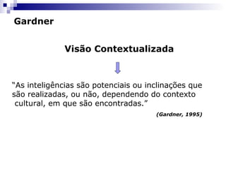 Gardner
Visão Contextualizada
“As inteligências são potenciais ou inclinações que
são realizadas, ou não, dependendo do contexto
cultural, em que são encontradas.”
(Gardner, 1995)
 