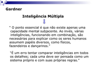 Gardner
Inteligência Múltipla
“ O ponto essencial é que não existe apenas uma
capacidade mental subjacente. Ao invés, várias
inteligências, funcionando em combinação, são
necessárias para explicar como os seres humanos
assumem papéis diversos, como físicos,
fazendeiros e dançarinos.”
“É um erro tentar comparar inteligências em todos
os detalhes; cada uma deve ser pensada como um
sistema próprio e com suas próprias regras.”
 