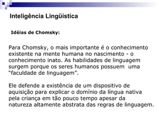 Inteligência Lingüística
Idéias de Chomsky:
Para Chomsky, o mais importante é o conhecimento
existente na mente humana no nascimento - o
conhecimento inato. As habilidades de linguagem
surgem porque os seres humanos possuem uma
“faculdade de linguagem”.
Ele defende a existência de um dispositivo de
aquisição para explicar o domínio da língua nativa
pela criança em tão pouco tempo apesar da
natureza altamente abstrata das regras de linguagem.
 