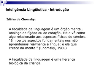 Inteligência Lingüística - Introdução
Idéias de Chomsky:
A faculdade da linguagem é um órgão mental,
análogo ao fígado ou ao coração. Ele a vê como
algo relacionado aos aspectos físicos do cérebro.
“Em certos aspectos fundamentais nós não
aprendemos realmente a língua; é ela que
cresce na mente.” (Chomsky, 1980)
A faculdade da linguagem é uma herança
biológica da criança.
 