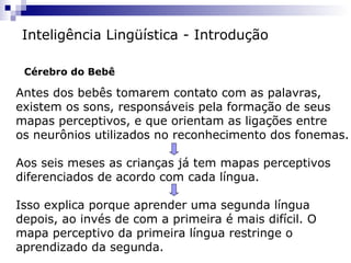 Antes dos bebês tomarem contato com as palavras,
existem os sons, responsáveis pela formação de seus
mapas perceptivos, e que orientam as ligações entre
os neurônios utilizados no reconhecimento dos fonemas.
Aos seis meses as crianças já tem mapas perceptivos
diferenciados de acordo com cada língua.
Isso explica porque aprender uma segunda língua
depois, ao invés de com a primeira é mais difícil. O
mapa perceptivo da primeira língua restringe o
aprendizado da segunda.
Inteligência Lingüística - Introdução
Cérebro do Bebê
 