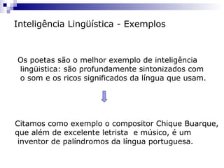 Inteligência Lingüística - Exemplos
Os poetas são o melhor exemplo de inteligência
lingüistica: são profundamente sintonizados com
o som e os ricos significados da língua que usam.
Citamos como exemplo o compositor Chique Buarque,
que além de excelente letrista e músico, é um
inventor de palíndromos da língua portuguesa.
 