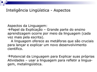 Inteligência Lingüística - Aspectos
Aspectos da Linguagem:
Papel da Explicação – Grande parte do ensino
aprendizagem ocorre por meio da linguagem (cada
vez mais pela escrita).
A linguagem oferece as metáforas que são cruciais
para lançar e explicar um novo desenvolvimento
científico.
Potencial da Linguagem para Explicar suas próprias
Atividades – usar a linguagem para refletir a lingua-
gem, metalingüística.
 