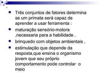 .
 Três conjuntos de fatores determina
se um primata será capaz de
aprender a usar ferramenta :
 maturação sensório-motora
,necessaria para a habilidade .
 brinquedo com objetos ambientais ,
 estimulação que depende da
resposta,que ensina o organismo
jovem que seu próprio
comportamento pode controlar o
meio
 