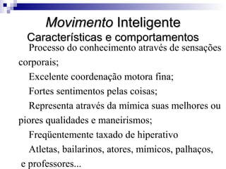 MovimentoMovimento InteligenteInteligente
Características e comportamentosCaracterísticas e comportamentos
Processo do conhecimento através de sensações
corporais;
Excelente coordenação motora fina;
Fortes sentimentos pelas coisas;
Representa através da mímica suas melhores ou
piores qualidades e maneirismos;
Freqüentemente taxado de hiperativo
Atletas, bailarinos, atores, mímicos, palhaços,
e professores...
 