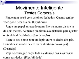 Movimento Inteligente
Testes Corporais
Fique num pé só com os olhos fechados. Quanto tempo
você pode ficar assim? (Equilíbrio)
Jogue um papel amassado numa lixeira, numa distância
de dois metros. Aumente ou diminua a distância para ajustar
o nível de dificuldade. (Coordenação)
Escreva seu nome com um lápis entre os dedos dos pés.
Descubra se você é destro ou canhestro (com os pés).
(Destreza)
Veja se consegue coçar toda a extensão das suas costas
com seus dedos. (Flexibilidade)
 