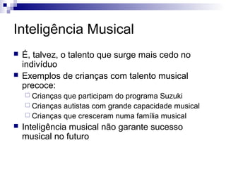 Inteligência Musical
 É, talvez, o talento que surge mais cedo no
indivíduo
 Exemplos de crianças com talento musical
precoce:
 Crianças que participam do programa Suzuki
 Crianças autistas com grande capacidade musical
 Crianças que cresceram numa família musical
 Inteligência musical não garante sucesso
musical no futuro
 