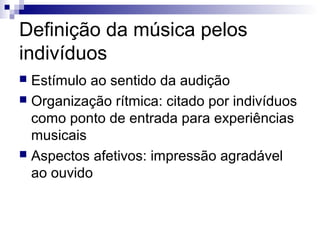 Definição da música pelos
indivíduos
 Estímulo ao sentido da audição
 Organização rítmica: citado por indivíduos
como ponto de entrada para experiências
musicais
 Aspectos afetivos: impressão agradável
ao ouvido
 
