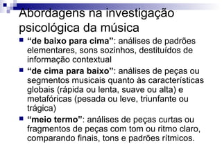 Abordagens na investigação
psicológica da música
 “de baixo para cima”: análises de padrões
elementares, sons sozinhos, destituídos de
informação contextual
 “de cima para baixo”: análises de peças ou
segmentos musicais quanto às características
globais (rápida ou lenta, suave ou alta) e
metafóricas (pesada ou leve, triunfante ou
trágica)
 “meio termo”: análises de peças curtas ou
fragmentos de peças com tom ou ritmo claro,
comparando finais, tons e padrões rítmicos.
 
