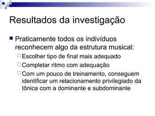 Resultados da investigação
 Praticamente todos os indivíduos
reconhecem algo da estrutura musical:
Escolher tipo de final mais adequado
Completar ritmo com adequação
Com um pouco de treinamento, conseguem
identificar um relacionamento privilegiado da
tônica com a dominante e subdominante
 