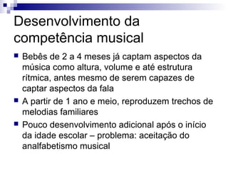 Desenvolvimento da
competência musical
 Bebês de 2 a 4 meses já captam aspectos da
música como altura, volume e até estrutura
rítmica, antes mesmo de serem capazes de
captar aspectos da fala
 A partir de 1 ano e meio, reproduzem trechos de
melodias familiares
 Pouco desenvolvimento adicional após o início
da idade escolar – problema: aceitação do
analfabetismo musical
 