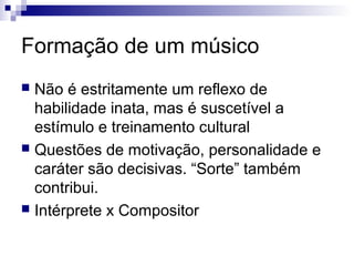 Formação de um músico
 Não é estritamente um reflexo de
habilidade inata, mas é suscetível a
estímulo e treinamento cultural
 Questões de motivação, personalidade e
caráter são decisivas. “Sorte” também
contribui.
 Intérprete x Compositor
 