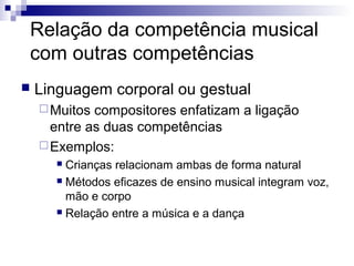 Relação da competência musical
com outras competências
 Linguagem corporal ou gestual
Muitos compositores enfatizam a ligação
entre as duas competências
Exemplos:
 Crianças relacionam ambas de forma natural
 Métodos eficazes de ensino musical integram voz,
mão e corpo
 Relação entre a música e a dança
 