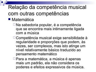 Relação da competência musical
com outras competências
 Matemática
Na sabedoria popular, é a competência
que se encontra mais intimamente ligada
com a música
Competência musical exige sensibilidade à
regularidade e proporções que podem, às
vezes, ser complexos, mas isto atinge um
nível relativamente básico traduzido ao
pensamento matemático
Para a matemática, a música é apenas
mais um padrão, ela não considera os
poderes e efeitos expressivos da música.
 