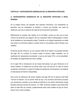 1



CAPITULO I ANTECEDENTES GENERALES DE LA INDUSTRIA HOTELERA


A. ANTECEDENTES GENERALES DE LA INDUSTRIA HOTELERA A NIVEL
MUNDIAL


En la antigua Roma, las posadas eran grandes mansiones. Los propietarios no
permitían que los huéspedes se alojaran a menos que llevarán una carta de
desahucio, que era un permiso de viaje de los funcionarios del Estado.


Bíblicamente la posada más celebre es la de Belén, porque se dice que el gran
número de personas que pagaron allí sus impuestos habría sobrecargado el sector
de la hostelería en esa pequeña ciudad. También en el antiguo testamento se relata
que Jacob y su hermano viajaron a Judea, fueron a una posada y dieron forraje a sus
caballos.


El famoso escritor Chaucer, en sus cuentos habla de la Tabard, una posada refinada
del siglo XIV en Londres. El escritor usaba el término inglés hostelers, con el
significado de “propietarios de posadas” y que se usó hasta 1473, y en la actualidad,
los hostels son alojamientos de menor calidad.


En el siglo XIX la introducción de las líneas ferroviarias tuvo gran influencia en el
sector hotelero. A medida que se abrían paso a las vías del tren en todo el mundo
occidental, comenzaron a surgir los hoteles de estaciones. El transporte y la hotelería
en esta época se hicieron inseparables.


Otro punto de referencia del sector hotelero del siglo XIX fue la apertura del Hotel
Tremont en Boston. Fue el primer hotel de lujo y los primeros dormitorios privados
con cerraduras y puertas; en la entrada al hotel tenía una versión del botones actual
llamado entonces hombre de rotonda. En 1889, el famoso hotelero suizo César Ritz
abrió el hotel Ritz de Londres, posteriormente abrió otros hoteles de lujo en París,
Nueva York y otras ciudades.
 