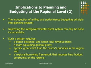 The introduction of unified and performance budgeting principle into planning system; Improving the intergovernmental fiscal system can only be done incrementally; Such a system requires:  a better designed, and larger local revenue base;  a more equalizing general grant;  specific grants that fund the center’s priorities in the region; and  a regional borrowing framework that imposes hard budget constraints on the regions.   Implications to Planning and Budgeting at the Regional Level (2) 