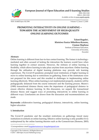 European Journal of Open Education and E-learning Studies
ISSN: 2501-9120
ISSN-L: 2501-9120
Available on-line at: www.oapub.org/edu
Copyright © The Author(s). All Rights Reserved.
© 2015 – 2020 Open Access Publishing Group 120
DOI: 10.46827/ejoe.v5i2.3381 Volume 5 │ Issue 2 │ 2020
PROMOTING INTERACTIVITY IN ONLINE LEARNING –
TOWARDS THE ACHIEVEMENT OF HIGH-QUALITY
ONLINE LEARNING OUTCOMES
Talent Rugubei
,
Khetsiwe Eunice Mthethwa-Kunene,
Cosmas Maphosa
Institute of Distance Education,
University of Eswatini,
Eswatini
Abstract:
Online learning is different from face-to-face contact learning. The former is technology-
mediated and often accused of lacking the interaction the learners would have when
learning together in contact sessions. However, the richness of online learning is
flexibility, which allows learning to take place anytime from anywhere. Online learning
through the utilisation of digital learning platforms may provide rich learning
experiences. The Covid-19 pandemic prompted most institutions of higher learning to
move to online learning due to restrictions on gathering. Some of the institutions were
not prepared for this move and this resulted in challenges in implementing online
learning effectively. When online learning is not implemented properly, students will be
pedagogically distanced from the course instructor and the learning process. Moore’s
(1989) transactional distance theory notes the importance of pedagogical distance to
ensure effective distance learning. In this discussion, we unpack the transactional
distance theory and suggest ways of promoting interactivity in online learning in
different ways. Conclusions are drawn from the discussion and recommendations are
made.
Keywords: collaborative learning, pedagogical distance, interactivity, online learning,
higher education
1. Introduction
The Covid-19 pandemic and the resultant restrictions on gatherings forced many
institutions to embark on online learning. Effective online learning is only possible if it is
underpinned by the online learning theories such as the Connectivism (Siemens, 2005)
i Correspondence: email trugube@uniswa.sz, ttrugube@gmail.com
 
